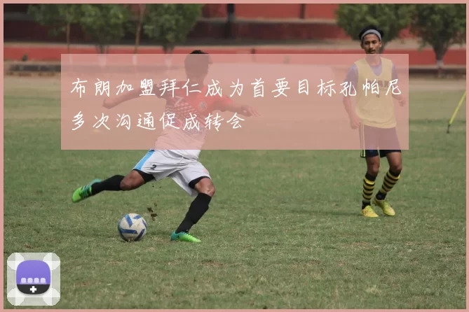 布朗加盟拜仁成为首要目标孔帕尼多次沟通促成转会