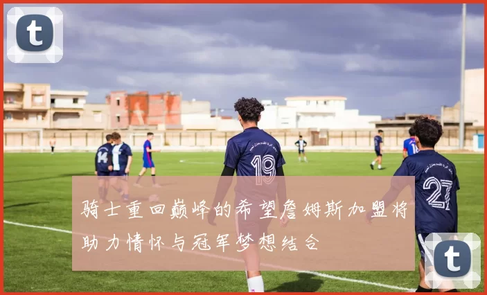 骑士重回巅峰的希望詹姆斯加盟将助力情怀与冠军梦想结合